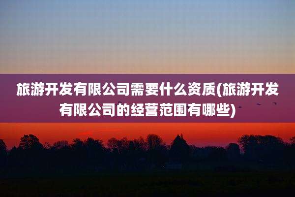 旅游开发有限公司需要什么资质(旅游开发有限公司的经营范围有哪些)