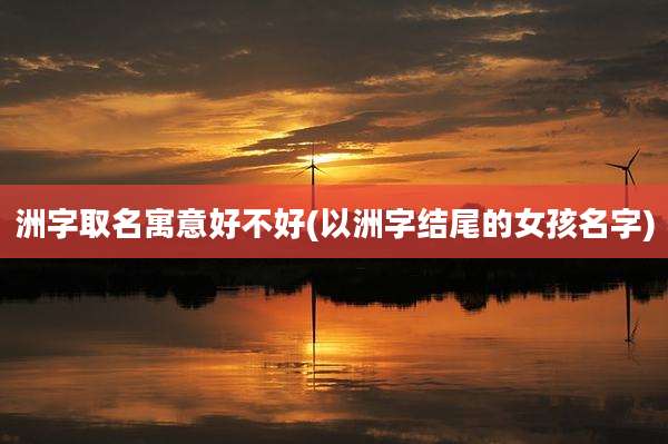 洲字取名寓意好不好(以洲字结尾的女孩名字)