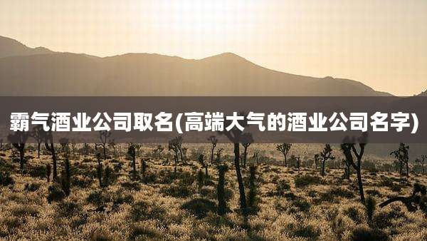 霸气酒业公司取名(高端大气的酒业公司名字)