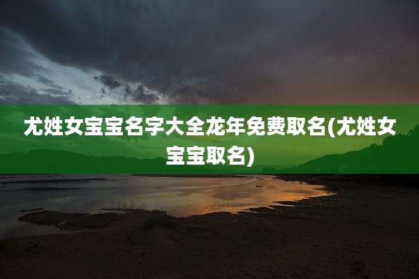 尤姓女宝宝名字大全龙年免费取名(尤姓女宝宝取名)