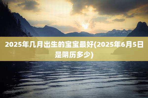 2025年几月出生的宝宝最好(2025年6月5日是阴历多少)