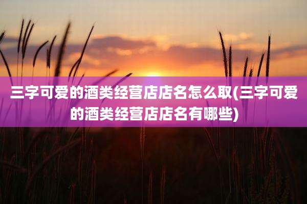 三字可爱的酒类经营店店名怎么取(三字可爱的酒类经营店店名有哪些)