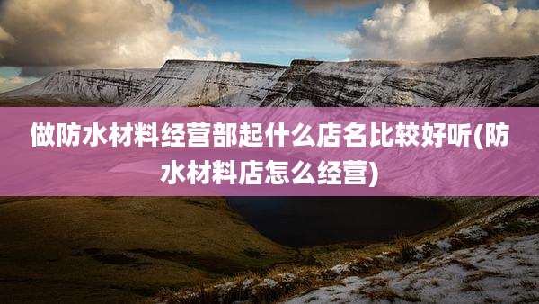 做防水材料经营部起什么店名比较好听(防水材料店怎么经营)