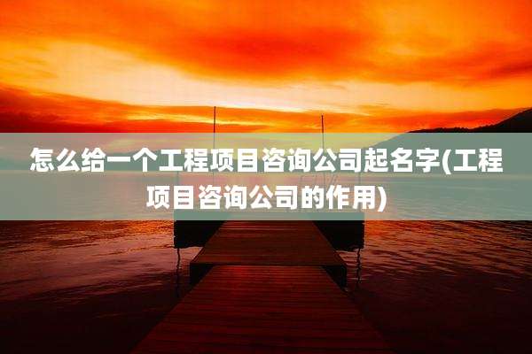 怎么给一个工程项目咨询公司起名字(工程项目咨询公司的作用)