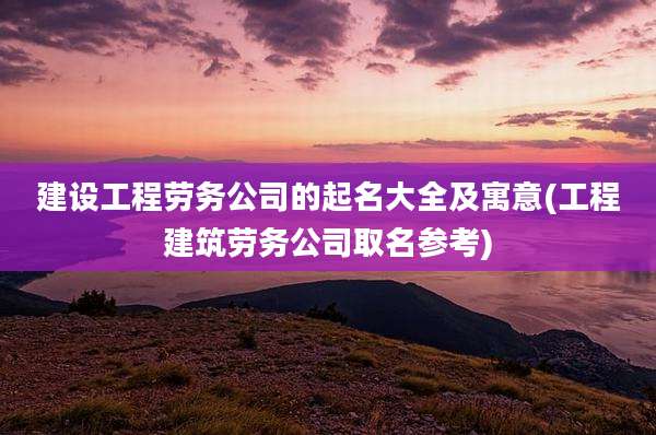 建设工程劳务公司的起名大全及寓意(工程建筑劳务公司取名参考)
