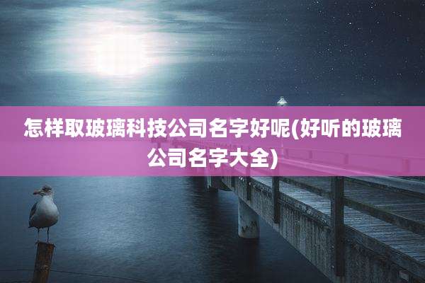 怎样取玻璃科技公司名字好呢(好听的玻璃公司名字大全)