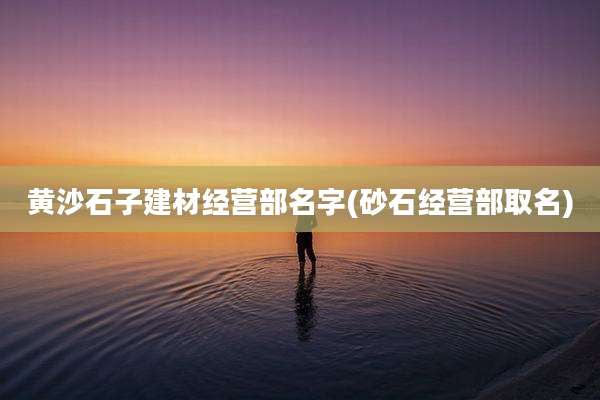 黄沙石子建材经营部名字(砂石经营部取名)