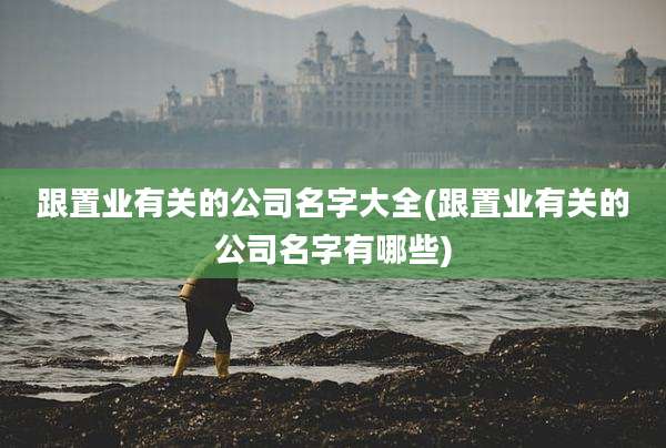 跟置业有关的公司名字大全(跟置业有关的公司名字有哪些)