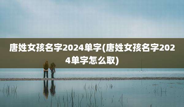 唐姓女孩名字2024单字(唐姓女孩名字2024单字怎么取)