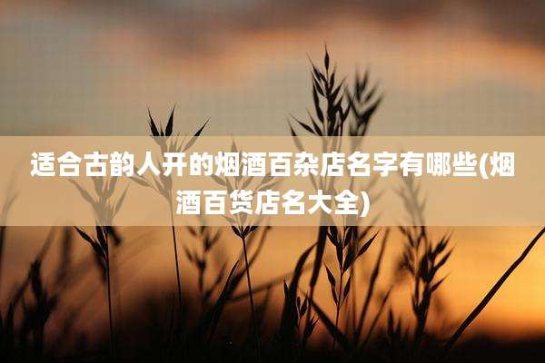 适合古韵人开的烟酒百杂店名字有哪些(烟酒百货店名大全)
