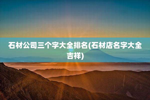 石材公司三个字大全排名(石材店名字大全吉祥)