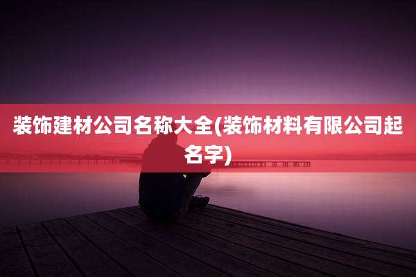 装饰建材公司名称大全(装饰材料有限公司起名字)