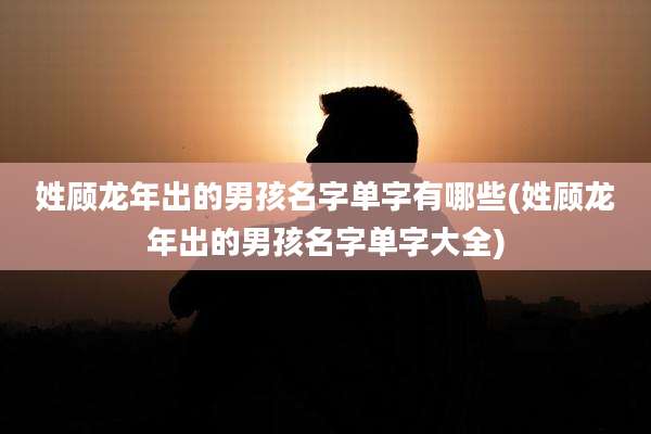 姓顾龙年出的男孩名字单字有哪些(姓顾龙年出的男孩名字单字大全)