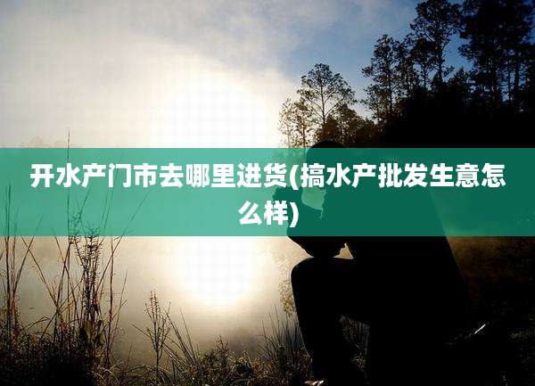 开水产门市去哪里进货(搞水产批发生意怎么样)