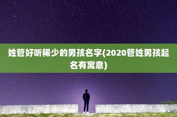 姓管好听稀少的男孩名字(2020管姓男孩起名有寓意)