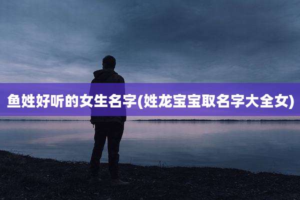鱼姓好听的女生名字(姓龙宝宝取名字大全女)