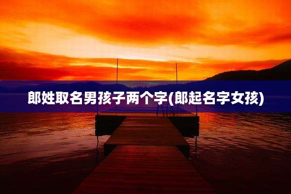 郎姓取名男孩子两个字(郎起名字女孩)