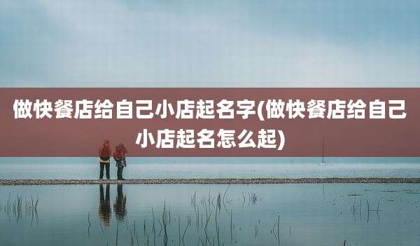 做快餐店给自己小店起名字(做快餐店给自己小店起名怎么起)