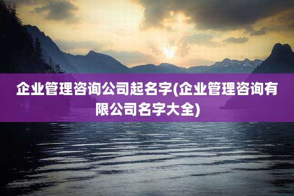企业管理咨询公司起名字(企业管理咨询有限公司名字大全)