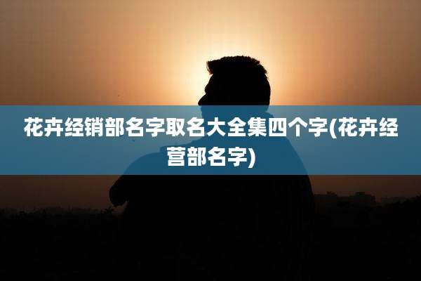 花卉经销部名字取名大全集四个字(花卉经营部名字)