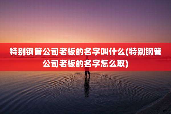 特别钢管公司老板的名字叫什么(特别钢管公司老板的名字怎么取)
