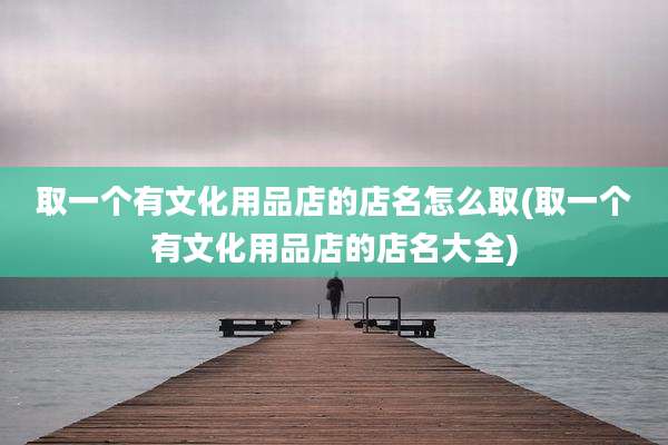 取一个有文化用品店的店名怎么取(取一个有文化用品店的店名大全)