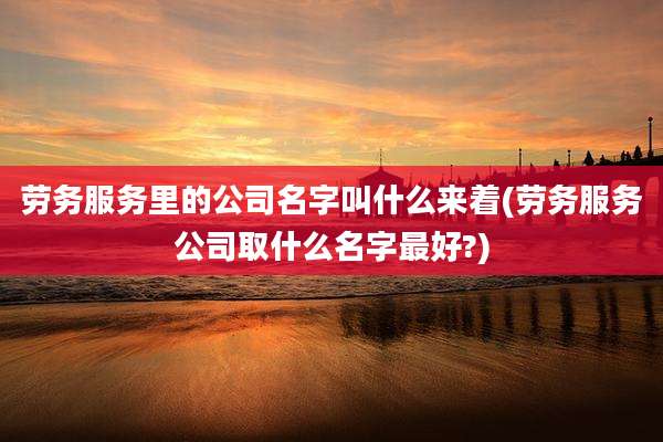 劳务服务里的公司名字叫什么来着(劳务服务公司取什么名字最好?)