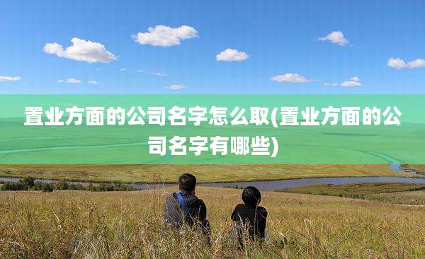 置业方面的公司名字怎么取(置业方面的公司名字有哪些)