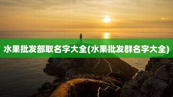 水果批发部取名字大全(水果批发群名字大全)