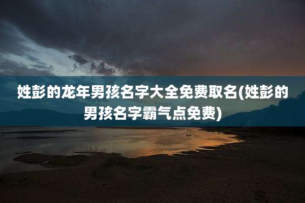 姓彭的龙年男孩名字大全免费取名(姓彭的男孩名字霸气点免费)