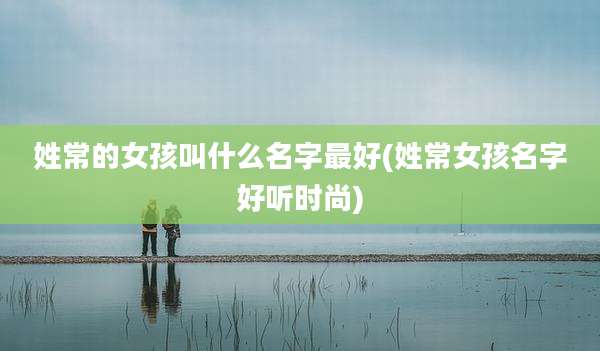 姓常的女孩叫什么名字最好(姓常女孩名字好听时尚)