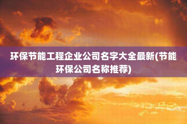 环保节能工程企业公司名字大全最新(节能环保公司名称推荐)