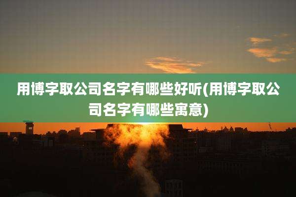 用博字取公司名字有哪些好听(用博字取公司名字有哪些寓意)