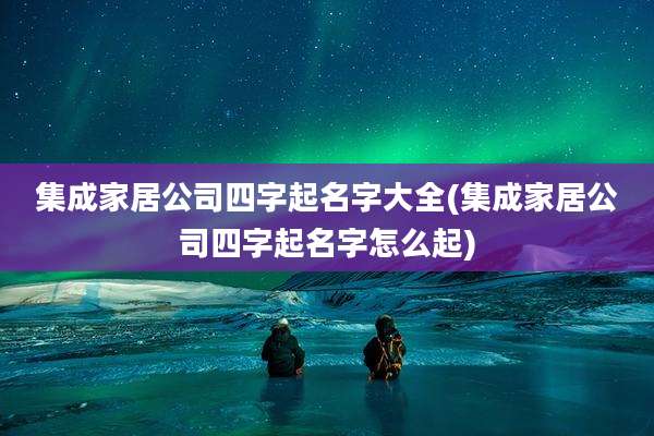 集成家居公司四字起名字大全(集成家居公司四字起名字怎么起)
