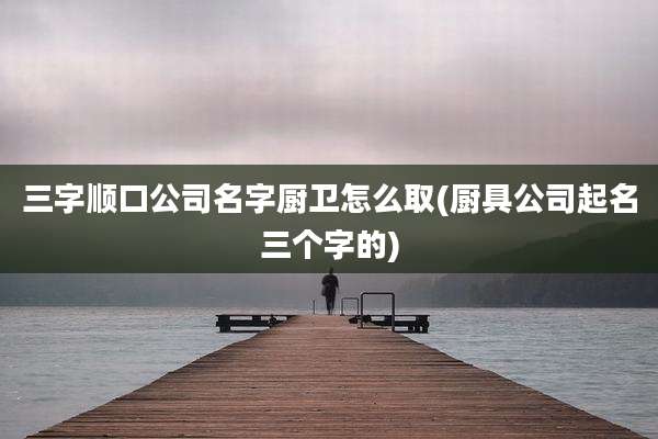三字顺口公司名字厨卫怎么取(厨具公司起名三个字的)