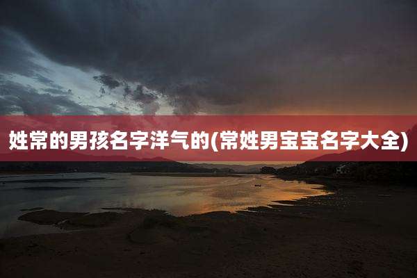 姓常的男孩名字洋气的(常姓男宝宝名字大全)