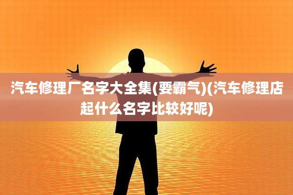 汽车修理厂名字大全集(要霸气)(汽车修理店起什么名字比较好呢)