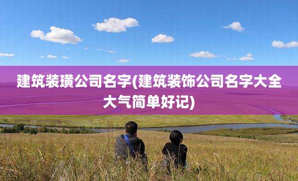 建筑装璜公司名字(建筑装饰公司名字大全大气简单好记)