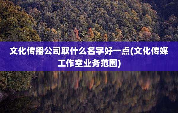 文化传播公司取什么名字好一点(文化传媒工作室业务范围)