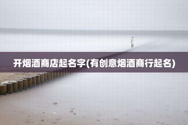 开烟酒商店起名字(有创意烟酒商行起名)
