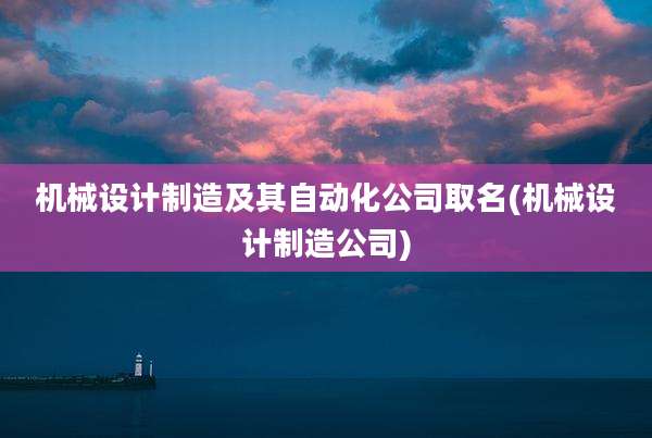 机械设计制造及其自动化公司取名(机械设计制造公司)
