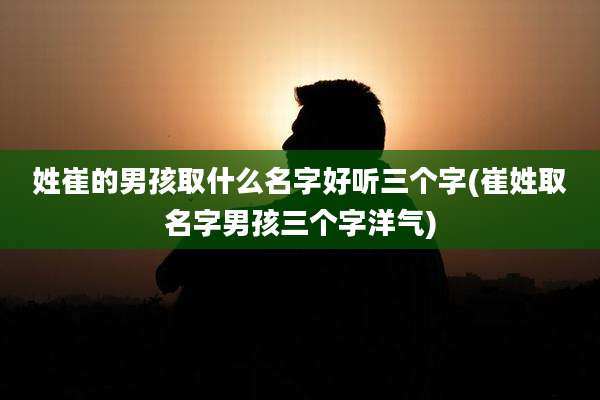 姓崔的男孩取什么名字好听三个字(崔姓取名字男孩三个字洋气)