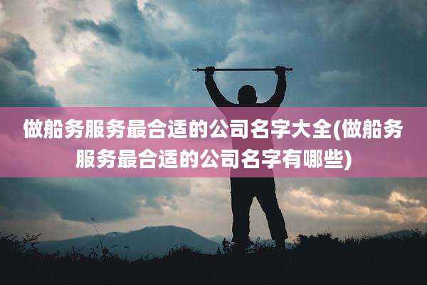 做船务服务最合适的公司名字大全(做船务服务最合适的公司名字有哪些)
