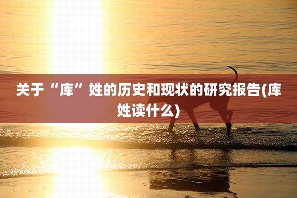 关于“库”姓的历史和现状的研究报告(库姓读什么)