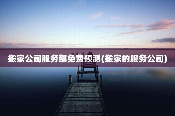 搬家公司服务部免费预测(搬家的服务公司)