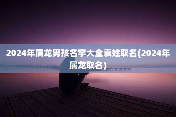 2024年属龙男孩名字大全袁姓取名(2024年属龙取名)