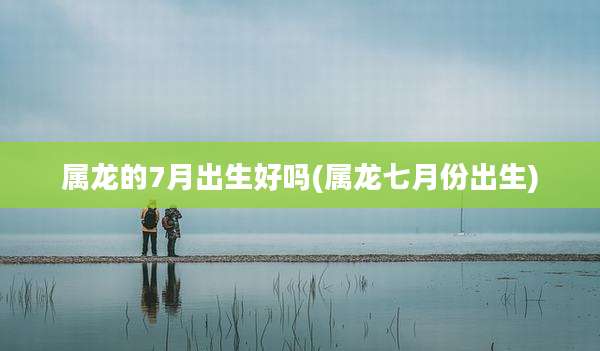 属龙的7月出生好吗(属龙七月份出生)