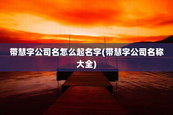 带慧字公司名怎么起名字(带慧字公司名称大全)