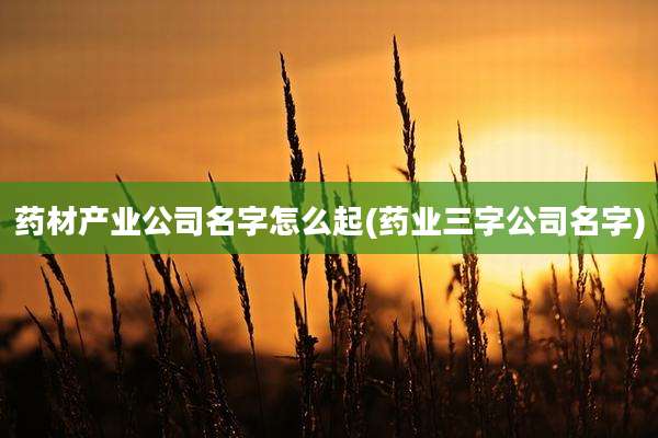 药材产业公司名字怎么起(药业三字公司名字)