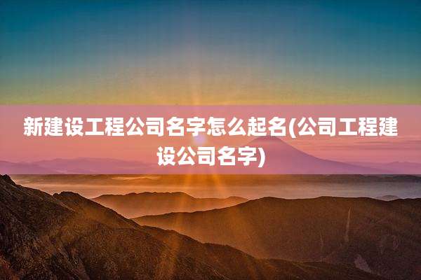 新建设工程公司名字怎么起名(公司工程建设公司名字)